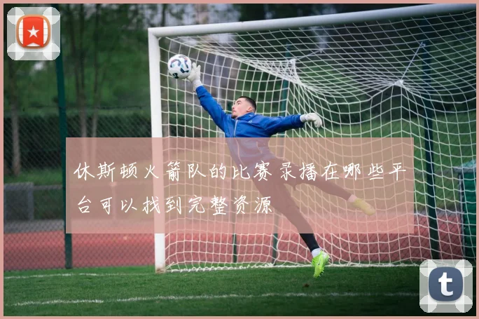 休斯顿火箭队的比赛录播在哪些平台可以找到完整资源