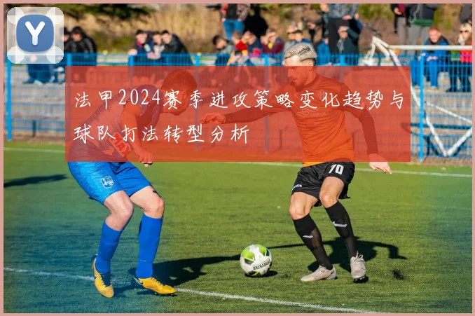 法甲2024赛季进攻策略变化趋势与球队打法转型分析