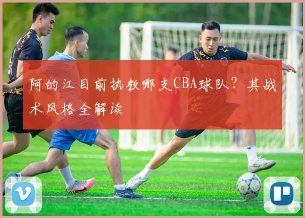 阿的江目前执教哪支CBA球队？其战术风格全解读